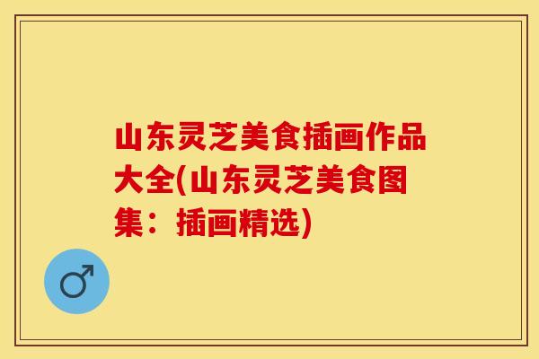 山东灵芝美食插画作品大全(山东灵芝美食图集：插画精选)