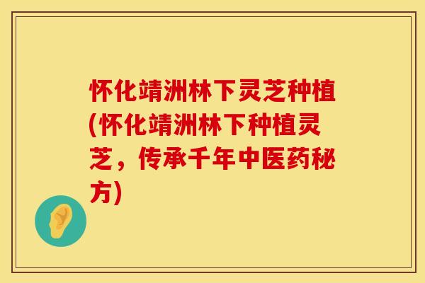 怀化靖洲林下灵芝种植(怀化靖洲林下种植灵芝，传承千年中医药秘方)