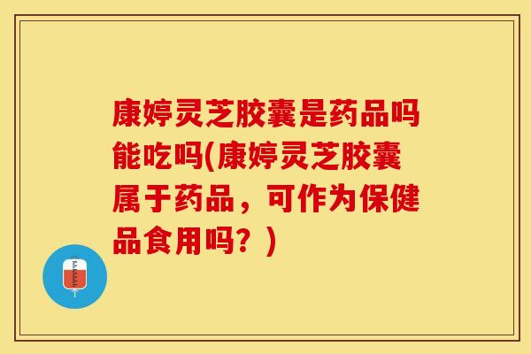 康婷灵芝胶囊是药品吗能吃吗(康婷灵芝胶囊属于药品，可作为保健品食用吗？)