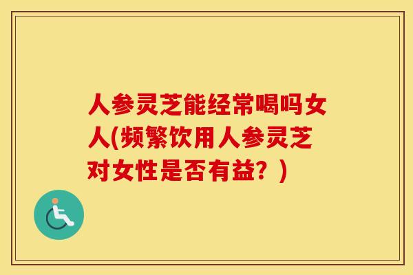人参灵芝能经常喝吗女人(频繁饮用人参灵芝对女性是否有益？)