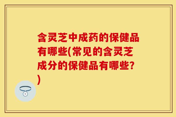 含灵芝中成药的保健品有哪些(常见的含灵芝成分的保健品有哪些？)