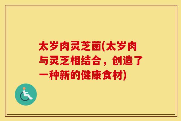太岁肉灵芝菌(太岁肉与灵芝相结合，创造了一种新的健康食材)