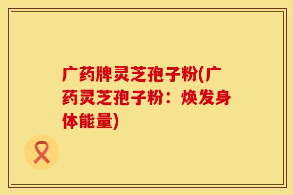 广药牌灵芝孢子粉(广药灵芝孢子粉：焕发身体能量)