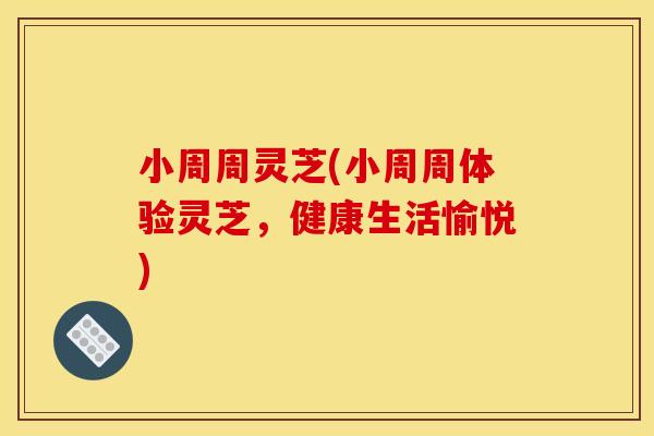 小周周灵芝(小周周体验灵芝，健康生活愉悦)