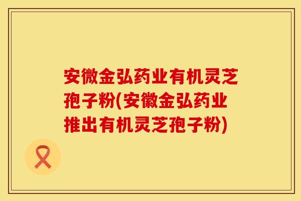 安微金弘药业有机灵芝孢子粉(安徽金弘药业推出有机灵芝孢子粉) 安微金弘药业有机灵芝孢子粉(安徽金弘药业推出有机灵芝孢子粉)
