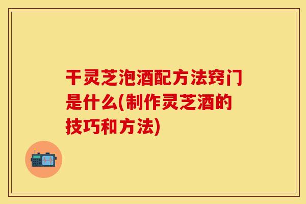 干灵芝泡酒配方法窍门是什么(制作灵芝酒的技巧和方法)
