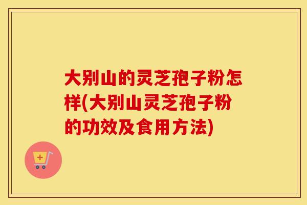 大别山的灵芝孢子粉怎样(大别山灵芝孢子粉的功效及食用方法)