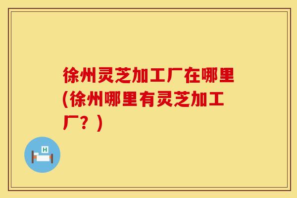 徐州灵芝加工厂在哪里(徐州哪里有灵芝加工厂?) 徐州灵芝加工厂在哪里(徐州哪里有灵芝加工厂?)