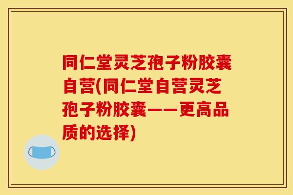 同仁堂灵芝孢子粉胶囊自营(同仁堂自营灵芝孢子粉胶囊——更高品质的选择)