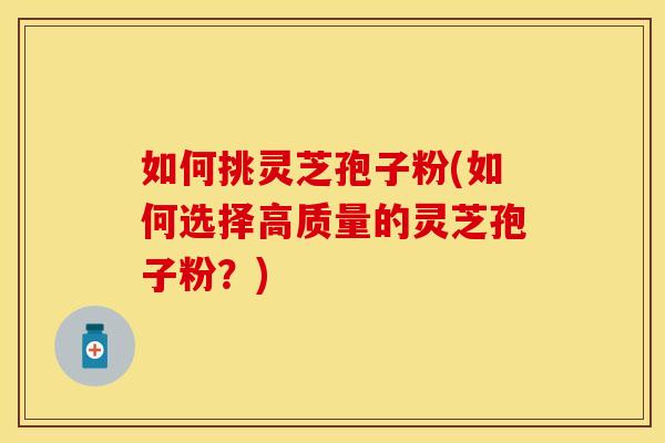 如何挑灵芝孢子粉(如何选择高质量的灵芝孢子粉？)