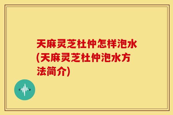 天麻灵芝杜仲怎样泡水(天麻灵芝杜仲泡水方法简介)