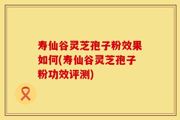寿仙谷灵芝孢子粉效果如何(寿仙谷灵芝孢子粉功效评测)