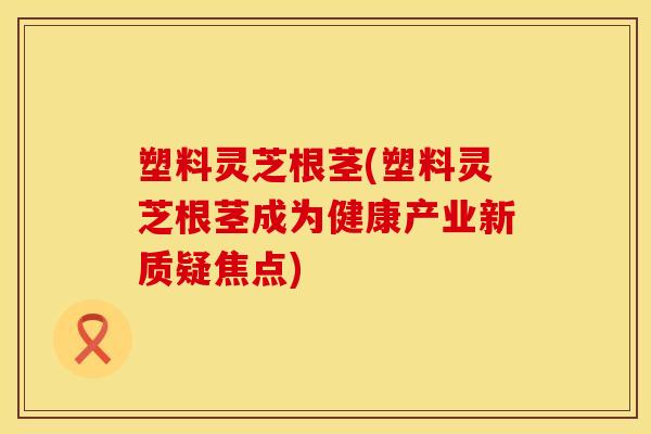 塑料灵芝根茎(塑料灵芝根茎成为健康产业新质疑焦点) 塑料灵芝根茎(塑料灵芝根茎成为健康产业新质疑焦点)