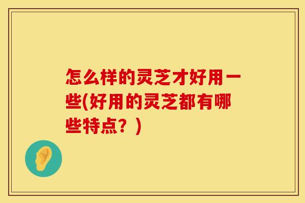 怎么样的灵芝才好用一些(好用的灵芝都有哪些特点？)