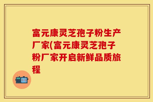富元康灵芝孢子粉生产厂家(富元康灵芝孢子粉厂家开启新鲜品质旅程