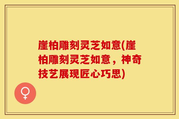 崖柏雕刻灵芝如意(崖柏雕刻灵芝如意，神奇技艺展现匠心巧思)