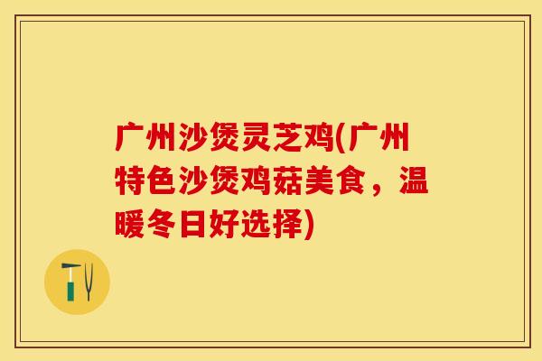 广州沙煲灵芝鸡(广州特色沙煲鸡菇美食，温暖冬日好选择)