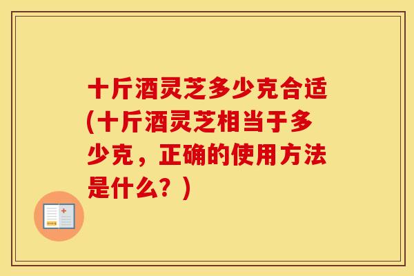 十斤酒灵芝多少克合适(十斤酒灵芝相当于多少克，正确的使用方法是什么？)