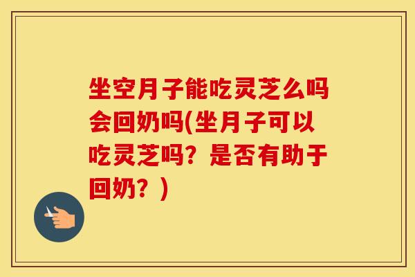 坐空月子能吃灵芝么吗会回奶吗(坐月子可以吃灵芝吗？是否有助于回奶？)