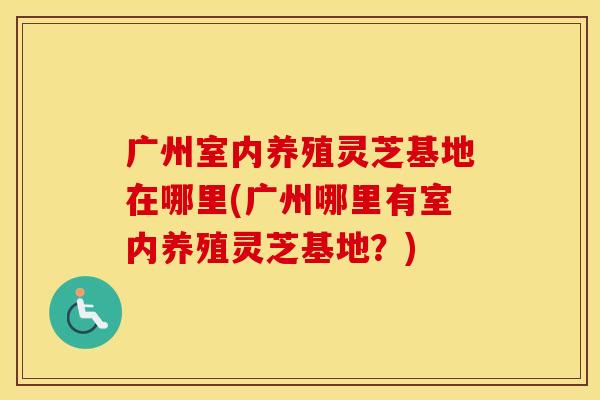 广州室内养殖灵芝基地在哪里(广州哪里有室内养殖灵芝基地？)