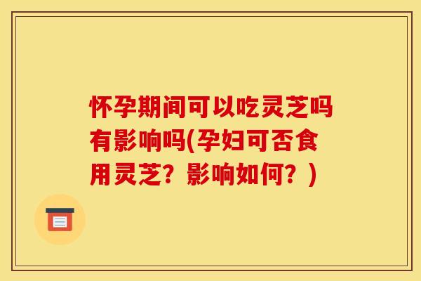 怀孕期间可以吃灵芝吗有影响吗(孕妇可否食用灵芝？影响如何？)