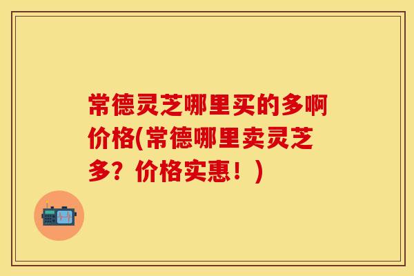 常德灵芝哪里买的多啊价格(常德哪里卖灵芝多？价格实惠！)