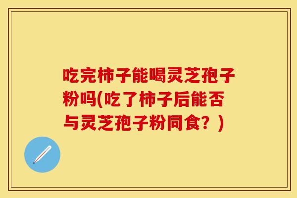 吃完柿子能喝灵芝孢子粉吗(吃了柿子后能否与灵芝孢子粉同食？)