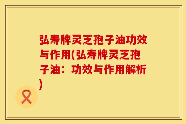 弘寿牌灵芝孢子油功效与作用(弘寿牌灵芝孢子油：功效与作用解析)