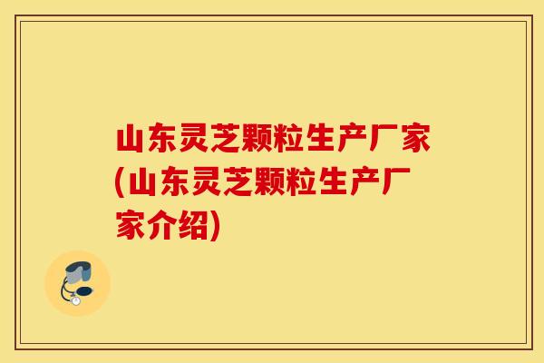 山东灵芝颗粒生产厂家(山东灵芝颗粒生产厂家介绍)