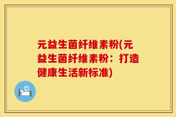 元益生菌纤维素粉(元益生菌纤维素粉:打造健康生活新标准) 元益生菌纤维素粉(元益生菌纤维素粉:打造健康生活新标准)