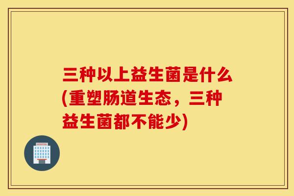 三种以上益生菌是什么(重塑肠道生态，三种益生菌都不能少)