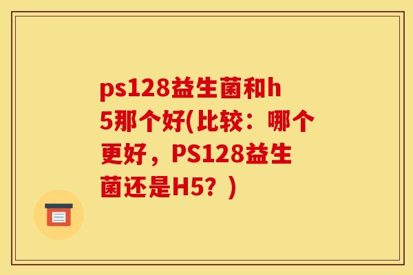 ps128益生菌和h5那个好(比较：哪个更好，PS128益生菌还是H5？)