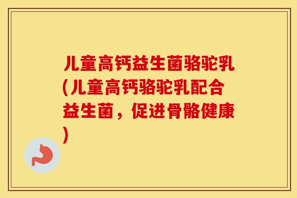 儿童高钙益生菌骆驼乳(儿童高钙骆驼乳配合益生菌，促进骨骼健康)