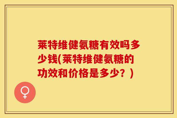 莱特维健氨糖有效吗多少钱(莱特维健氨糖的功效和价格是多少？)