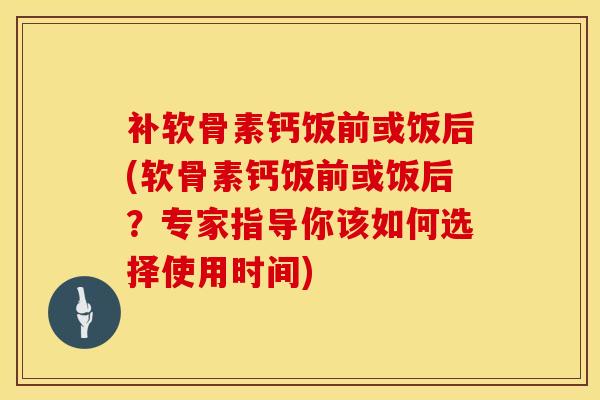 补软骨素钙饭前或饭后(软骨素钙饭前或饭后？专家指导你该如何选择使用时间)