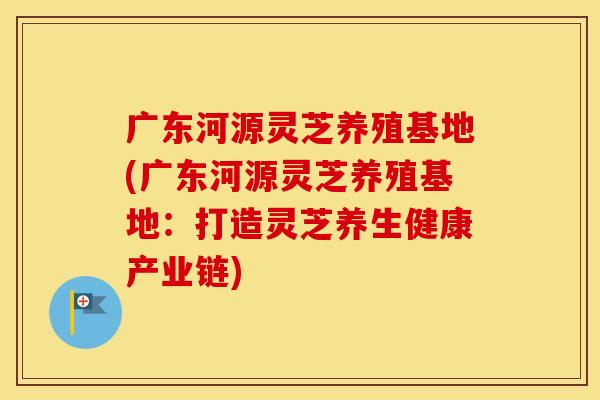 广东河源灵芝养殖基地(广东河源灵芝养殖基地:打造灵芝养生健康产业链) 广东河源灵芝养殖基地(广东河源灵芝养殖基地:打造灵芝养生健康产业链)