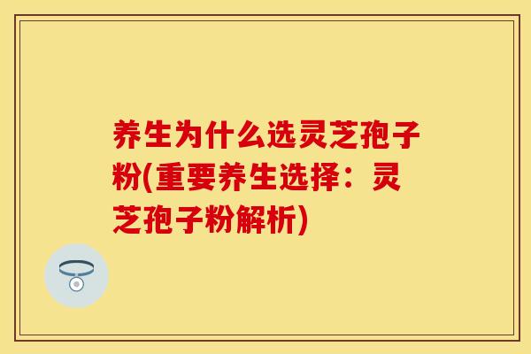 养生为什么选灵芝孢子粉(重要养生选择：灵芝孢子粉解析)