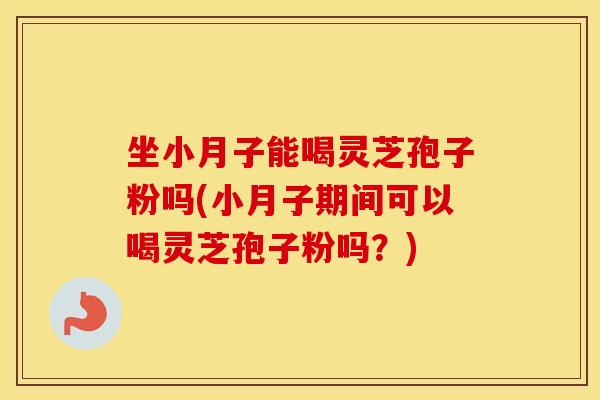 坐小月子能喝灵芝孢子粉吗(小月子期间可以喝灵芝孢子粉吗？)
