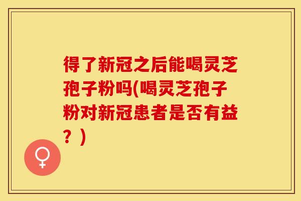 得了新冠之后能喝灵芝孢子粉吗(喝灵芝孢子粉对新冠患者是否有益？)