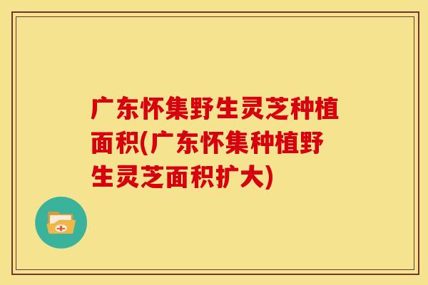 广东怀集野生灵芝种植面积(广东怀集种植野生灵芝面积扩大)