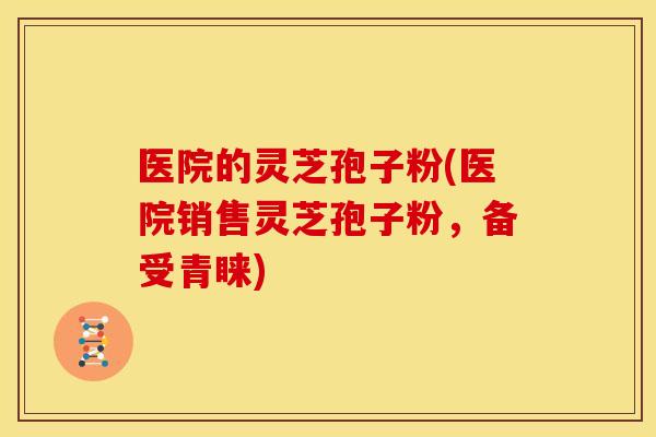 医院的灵芝孢子粉(医院销售灵芝孢子粉，备受青睐)