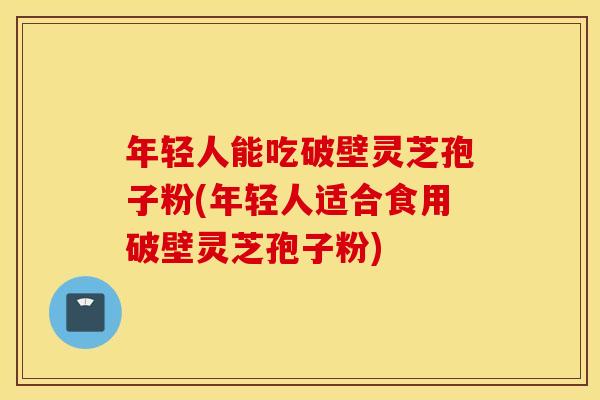 年轻人能吃破壁灵芝孢子粉(年轻人适合食用破壁灵芝孢子粉)