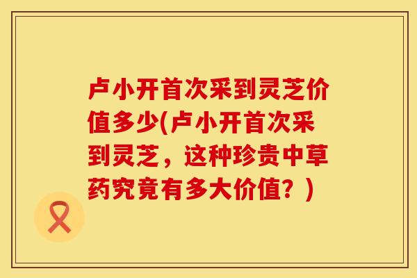 卢小开首次采到灵芝价值多少(卢小开首次采到灵芝，这种珍贵中草药究竟有多大价值？)