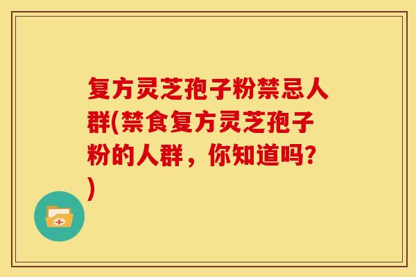 复方灵芝孢子粉禁忌人群(禁食复方灵芝孢子粉的人群，你知道吗？)