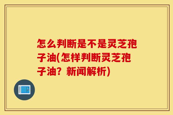 怎么判断是不是灵芝孢子油(怎样判断灵芝孢子油？新闻解析)