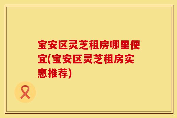 宝安区灵芝租房哪里便宜(宝安区灵芝租房实惠推荐)