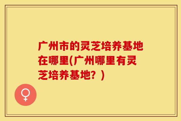 广州市的灵芝培养基地在哪里(广州哪里有灵芝培养基地？)