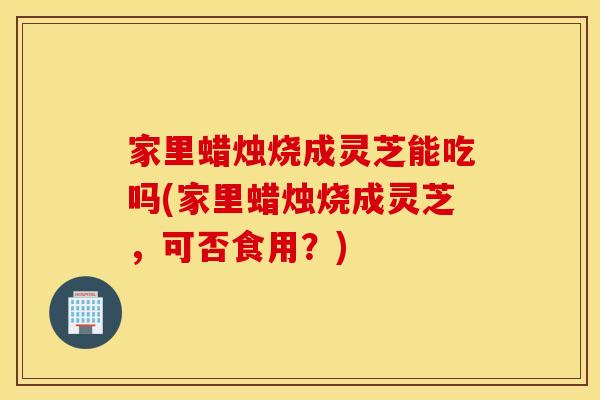 家里蜡烛烧成灵芝能吃吗(家里蜡烛烧成灵芝，可否食用？)