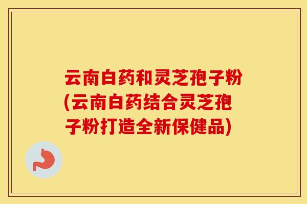 云南白药和灵芝孢子粉(云南白药结合灵芝孢子粉打造全新保健品)