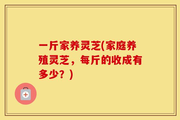 一斤家养灵芝(家庭养殖灵芝，每斤的收成有多少？)